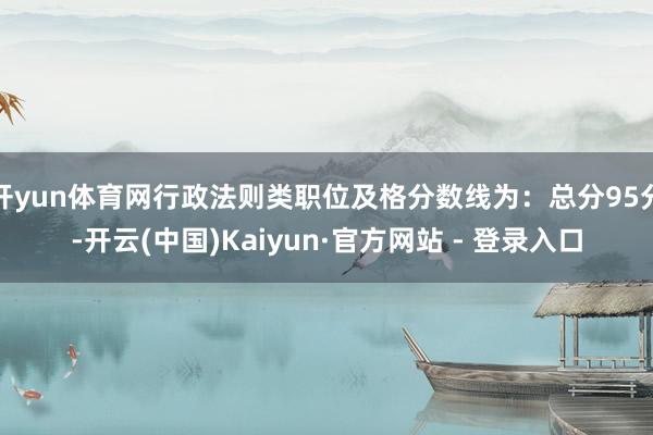 开yun体育网行政法则类职位及格分数线为：总分95分-开云(中国)Kaiyun·官方网站 - 登录入口