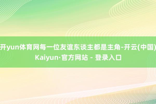 开yun体育网每一位友谊东谈主都是主角-开云(中国)Kaiyun·官方网站 - 登录入口
