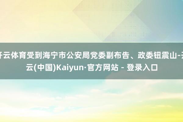 开云体育受到海宁市公安局党委副布告、政委钮震山-开云(中国)Kaiyun·官方网站 - 登录入口