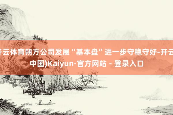 开云体育朔方公司发展“基本盘”进一步守稳守好-开云(中国)Kaiyun·官方网站 - 登录入口