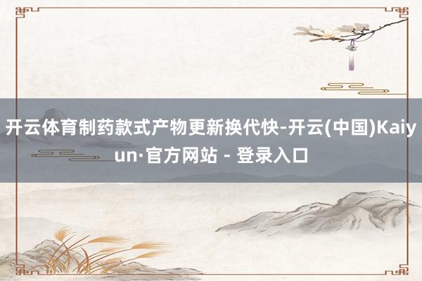 开云体育制药款式产物更新换代快-开云(中国)Kaiyun·官方网站 - 登录入口