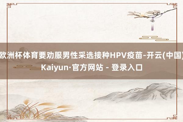 欧洲杯体育要劝服男性采选接种HPV疫苗-开云(中国)Kaiyun·官方网站 - 登录入口