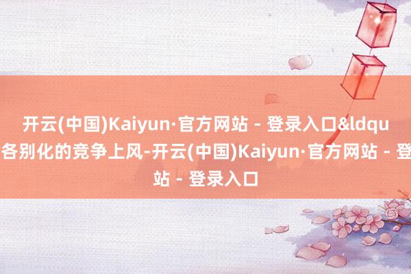 开云(中国)Kaiyun·官方网站 - 登录入口“因为各别化的竞争上风-开云(中国)Kaiyun·官方网站 - 登录入口