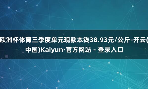 欧洲杯体育三季度单元现款本钱38.93元/公斤-开云(中国)Kaiyun·官方网站 - 登录入口