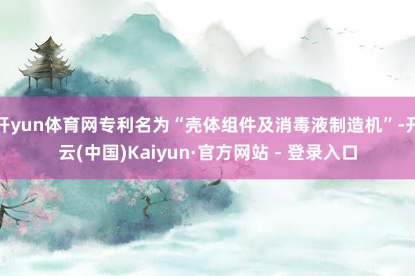 开yun体育网专利名为“壳体组件及消毒液制造机”-开云(中国)Kaiyun·官方网站 - 登录入口