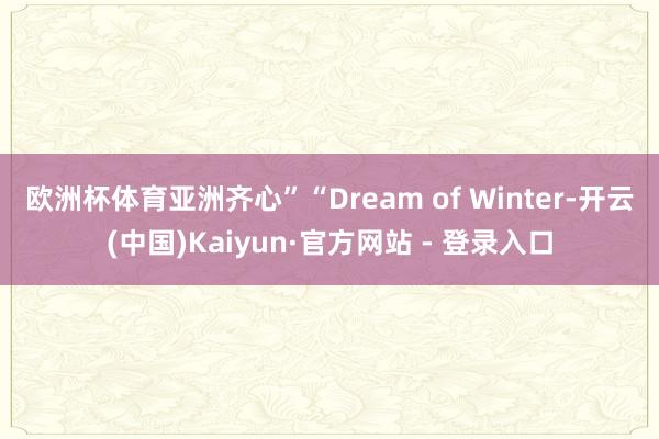 欧洲杯体育亚洲齐心” “Dream of Winter-开云(中国)Kaiyun·官方网站 - 登录入口
