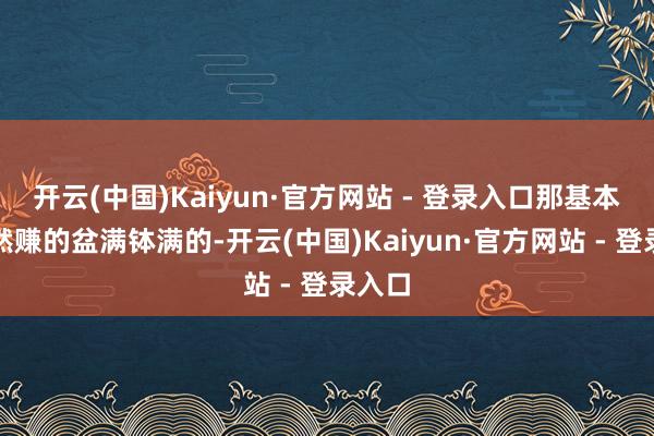开云(中国)Kaiyun·官方网站 - 登录入口那基本上亦然赚的盆满钵满的-开云(中国)Kaiyun·官方网站 - 登录入口