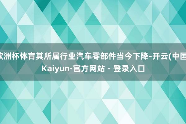 欧洲杯体育其所属行业汽车零部件当今下降-开云(中国)Kaiyun·官方网站 - 登录入口