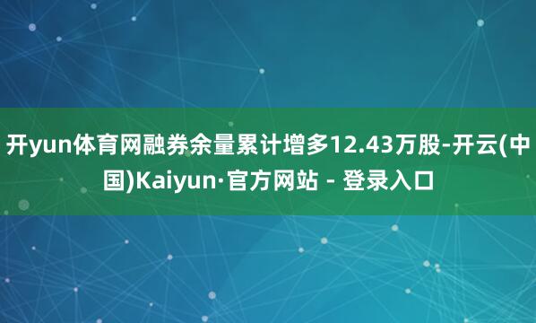 开yun体育网融券余量累计增多12.43万股-开云(中国)Kaiyun·官方网站 - 登录入口
