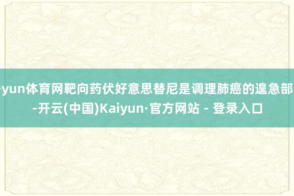 开yun体育网靶向药伏好意思替尼是调理肺癌的遑急部分-开云(中国)Kaiyun·官方网站 - 登录入口