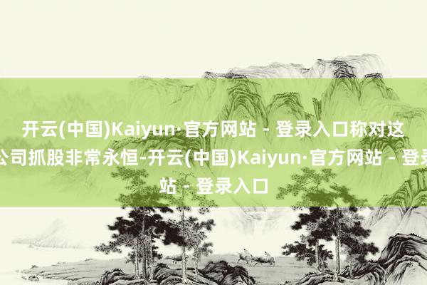 开云(中国)Kaiyun·官方网站 - 登录入口称对这五家公司抓股非常永恒-开云(中国)Kaiyun·官方网站 - 登录入口