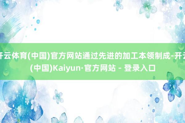 开云体育(中国)官方网站通过先进的加工本领制成-开云(中国)Kaiyun·官方网站 - 登录入口